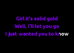 Girl it's solid gold

Well, I'll let you go
I just wanted you to know
