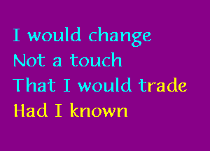 I would change
Not a touch

That I would trade
Had I known