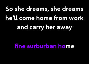 So she dreams, she dreams
he'll come home from work
and carry her away

fine surburban home