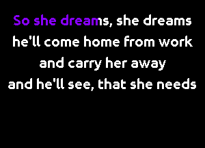 So she dreams, she dreams
he'll come home from work
and carry her away
and he'll see, that she needs