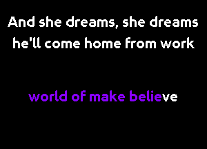 And she dreams, she dreams
he'll come home from work

world of make believe