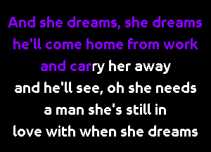 And she dreams, she dreams
he'll come home from work
and carry her away
and he'll see, oh she needs
a man she's still in
love with when she dreams