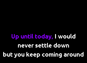 Up until today, I would
never settle down
but you keep coming around