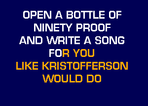 OPEN A BOTTLE 0F
NINETY PROOF
AND WRITE A SONG
FOR YOU
LIKE KRISTOFFERSON
WOULD DO