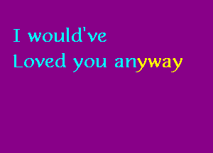 I would've
Loved you anyway