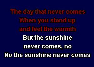 But the sunshine
never comes, no
No the sunshine never comes