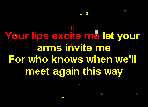 -
- I

-V J1
Your lips excite m5 let your
arms ihviteme

For who knows when we'll
meet again this way