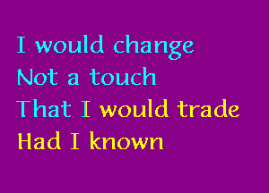 I would change
Not a touch

That I would trade
Had I known