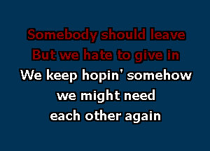 We keep hopin' somehow
we might need

each other again