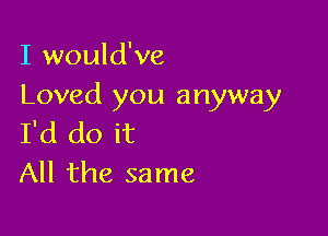 I would've
Loved you anyway

I'd do it
All the same