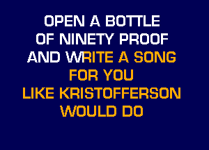 OPEN A BOTTLE
0F NINETY PROOF
AND WRITE A SONG
FOR YOU
LIKE KRISTOFFERSON
WOULD DO