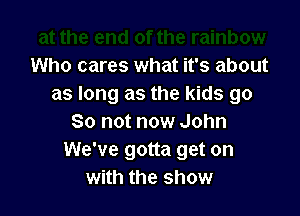 Who cares what it's about
as long as the kids go

So not now John
We've gotta get on
with the show