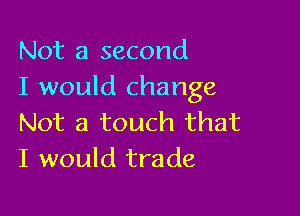 Not a second
I would change

Not a touch that
I would trade