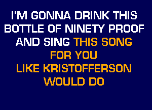 I'M GONNA DRINK THIS
BOTTLE 0F NINETY PROOF
AND SING THIS SONG
FOR YOU
LIKE KRISTOFFERSON
WOULD DO