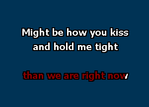 Might be how you kiss
and hold me tight