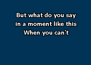 But what do you say
in a moment like this

When you can't