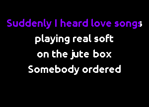 Suddenly I heard love songs
playing real soft

on the jute box
Somebody ordered