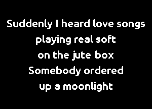 Suddenly I heard love songs
playing real soft

on the jute box
Somebody ordered
up a moonlight