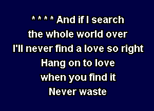 ' ' And ifl search
the whole world over
I'll never fund a love so right

Hang on to love
when you fmd it
Never waste