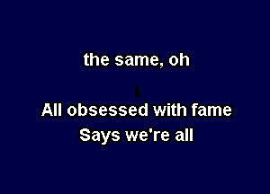 the same, oh

All obsessed with fame
Says we're all