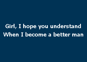 Girl, I hope you understand

When I become a better man