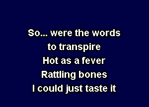 So... were the words
to transpire

Hot as a fever
Rattling bones
I could just taste it