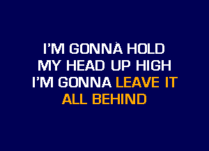 I'M GONNA HOLD
MY HEAD UP HIGH

I'M GONNA LEAVE IT
ALL BEHIND