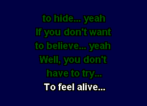 To feel alive...