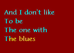 And I don't like
To be

The one with
The blues