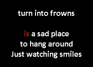 turn into frowns

is a sad place
to hang around
Just watching smiles