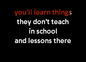 you'll learn things
they don't teach

in school
and lessons there