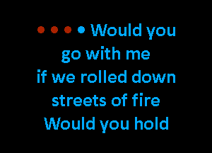 0 0 0 0 Would you
go with me

if we rolled down
streets of fire
Would you hold