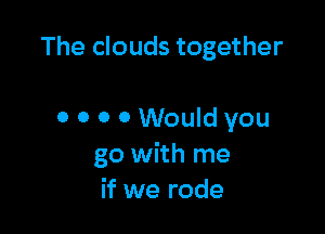 The clouds together

0 o 0 0 Would you
go with me
if we rode