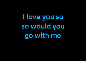 I love you so
so would you

go with me