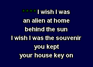 I wish I was
an alien at home
behind the sun

I wish I was the souvenir
you kept
your house key on