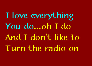 I love everything
You do...oh I do
And I don't like to
Turn the radio on