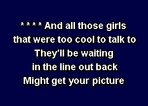 t t t t And all those girls
that were too cool to talk to

They'll be waiting
in the line out back
Might get your picture