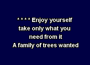 ? i ' Enjoy yourself
take only what you

need from it
A family of trees wanted