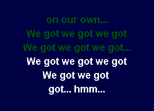 We got we got we got
We got we got
got... hmm...