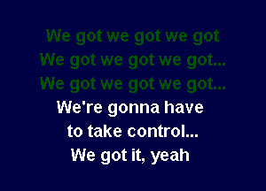We're gonna have
to take control...
We got it, yeah