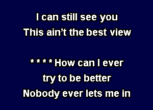 I can still see you
This aim the best view

' ' ' ' How can I ever
try to be better
Nobody ever lets me in