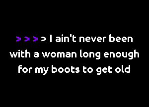 a- a- I ain't never been

with a woman long enough
for my boots to get old