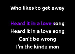 Who likes to get away

Heard it in a love song
Heard it in a love song
Can't be wrong
I'm the kinda man