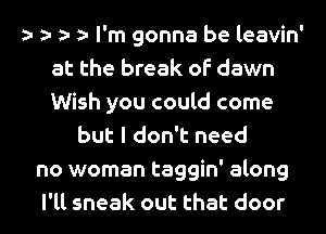 t t t t I'm gonna be leavin'
at the break of dawn
Wish you could come

but I don't need
no woman taggin' along
I'll sneak out that door