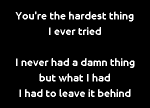 You're the hardest thing
I ever tried

I never had a damn thing
but what I had

I had to leave it behind I