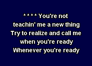 You're not
teachin' me a new thing

Try to realize and call me
when you're ready
Whenever you're ready