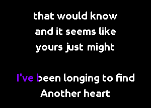 that would know
and it seems like
yours just might

I've been longing to Find
Another heart