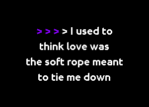 a- a- n- I used to
think love was

the soft rope meant
to tie me down