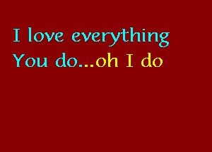 I love everything
You do...oh I do