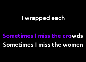 I wrapped each

Sometimes I miss the crowds
Sometimes I miss the women
